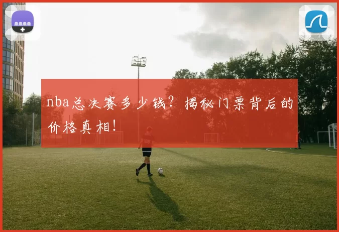 nba总决赛多少钱？揭秘门票背后的价格真相！