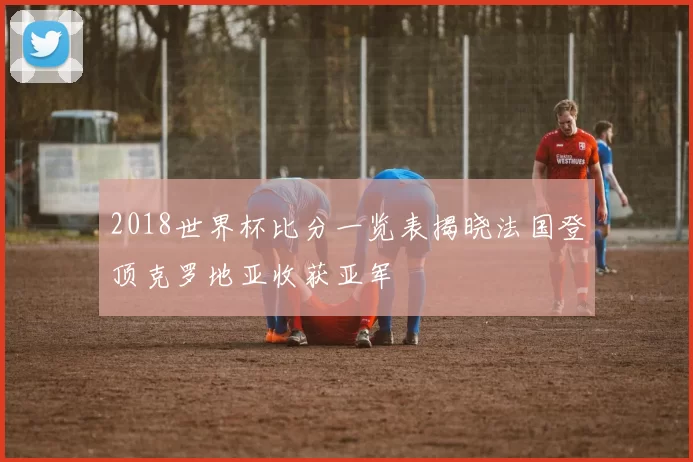 2018世界杯比分一览表揭晓法国登顶克罗地亚收获亚军