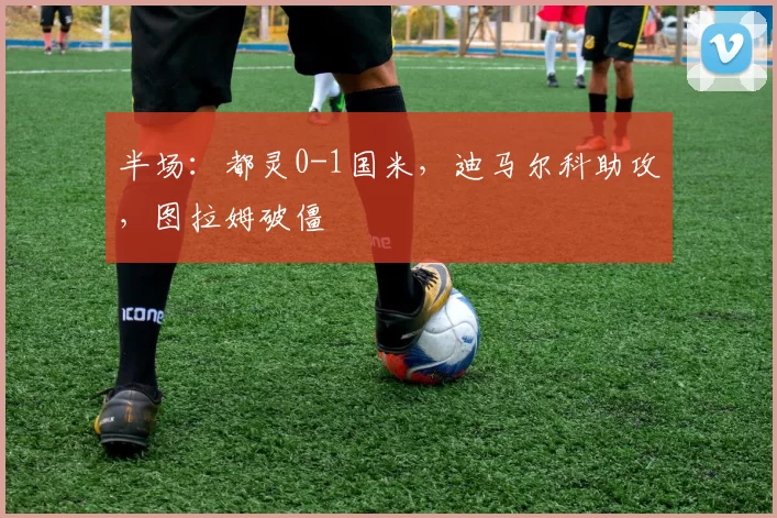 半场：都灵0-1国米，迪马尔科助攻，图拉姆破僵