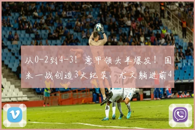 从0-2到4-3！意甲领头羊爆发！国米一战创造3大纪录，尤文躺进前4_比赛_科莫_欧冠