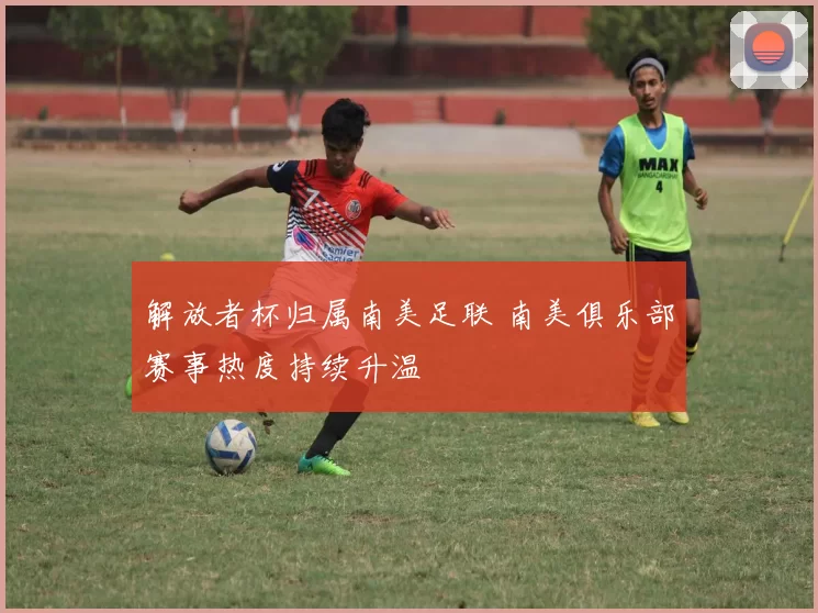 解放者杯归属南美足联 南美俱乐部赛事热度持续升温