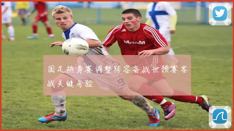 国足热身赛调整阵容备战世预赛客战关键考验