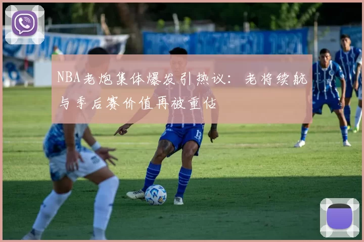 NBA老炮集体爆发引热议：老将续航与季后赛价值再被重估