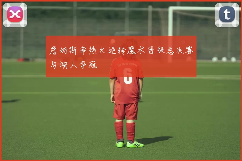 詹姆斯率热火逆转魔术晋级总决赛与湖人争冠