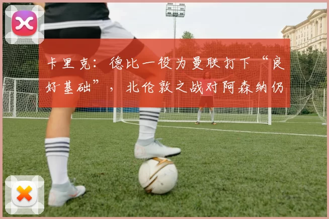 卡里克：德比一役为曼联打下“良好基础”，北伦敦之战对阿森纳仍是大考