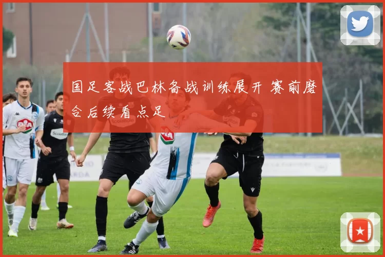 国足客战巴林备战训练展开 赛前磨合后续看点足