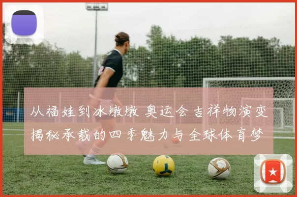 从福娃到冰墩墩 奥运会吉祥物演变揭秘承载的四季魅力与全球体育梦同行