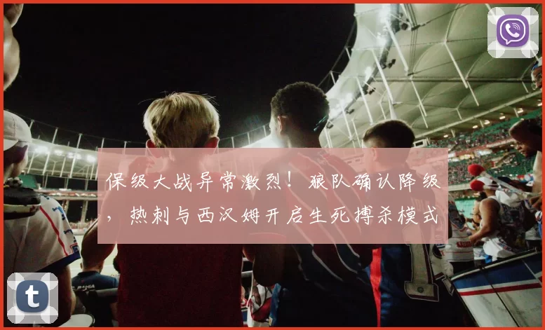 保级大战异常激烈！狼队确认降级，热刺与西汉姆开启生死搏杀模式_比赛_保级战_欧冠