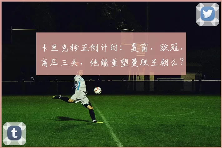 卡里克转正倒计时：夏窗、欧冠、高压三关，他能重塑曼联王朝么？_阿森纳_罗马_曼城