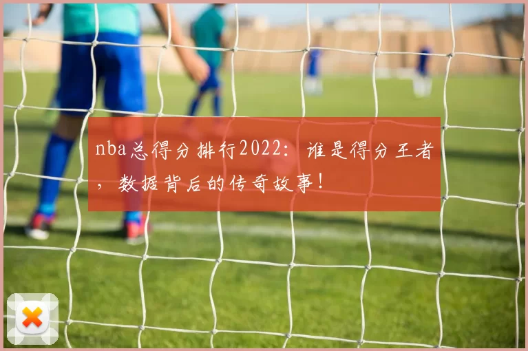 nba总得分排行2022：谁是得分王者，数据背后的传奇故事！