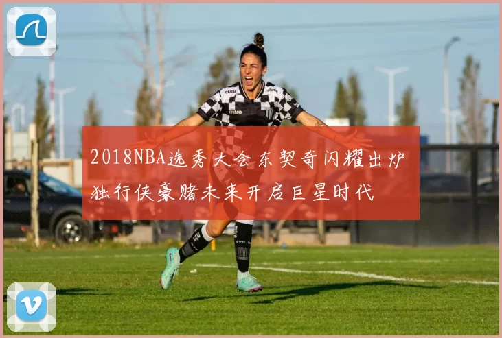 2018NBA选秀大会东契奇闪耀出炉 独行侠豪赌未来开启巨星时代