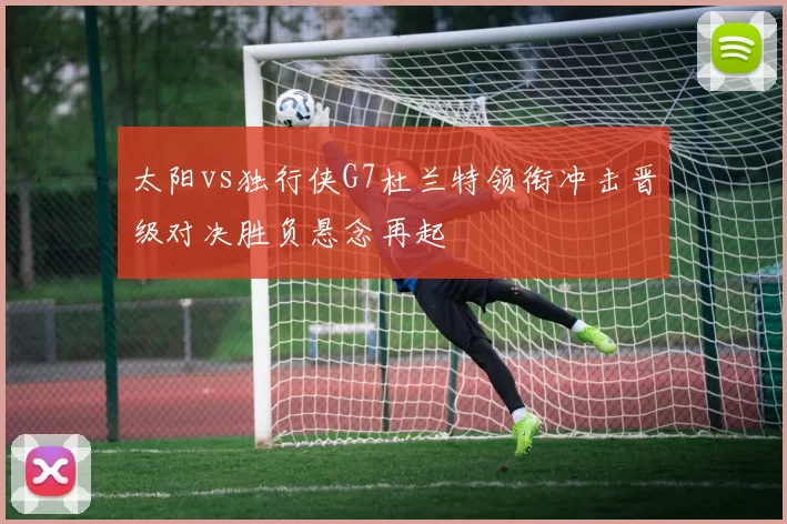 太阳vs独行侠G7杜兰特领衔冲击晋级对决胜负悬念再起