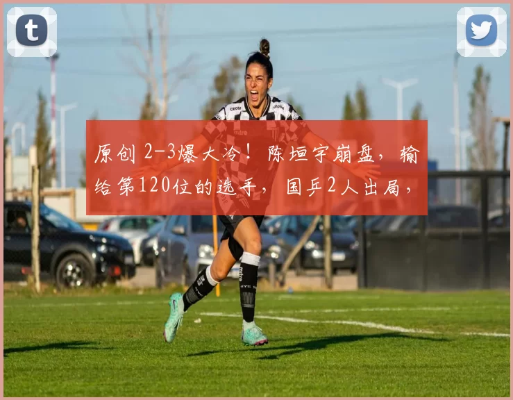 原创 2-3爆大冷！陈垣宇崩盘，输给第120位的选手，国乒2人出局，王励勤计划落空