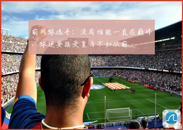 前网球选手：没有谁能一直在巅峰，球迷要接受皇马不如从前