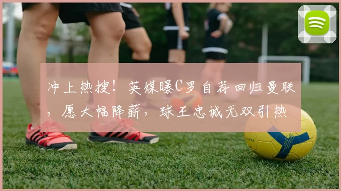 冲上热搜！英媒曝C罗自荐回归曼联，愿大幅降薪，球王忠诚无双引热议_沙特_传奇_竞技