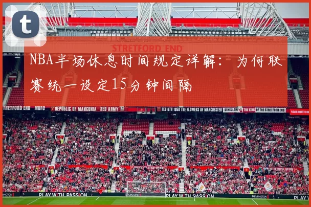 NBA半场休息时间规定详解：为何联赛统一设定15分钟间隔