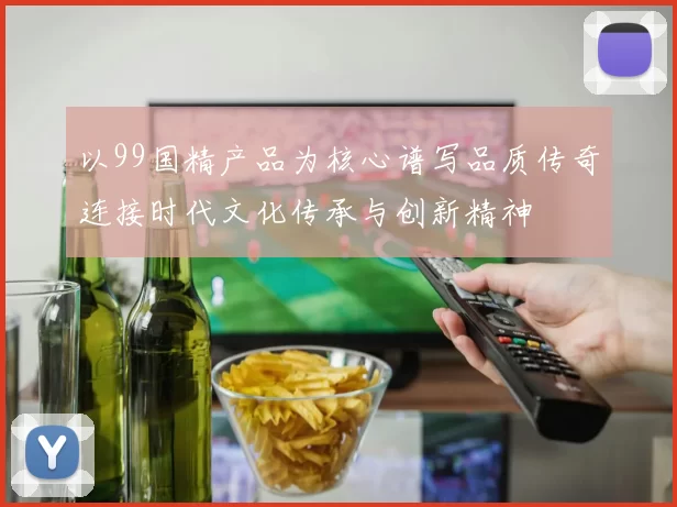 以99国精产品为核心谱写品质传奇连接时代文化传承与创新精神