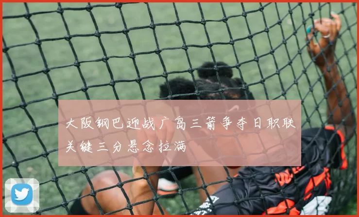 大阪钢巴迎战广岛三箭争夺日职联关键三分悬念拉满