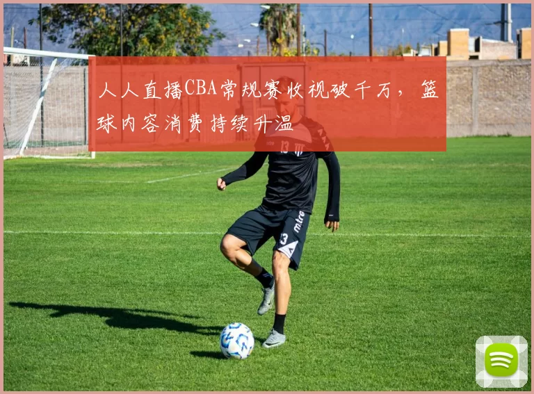 人人直播CBA常规赛收视破千万，篮球内容消费持续升温