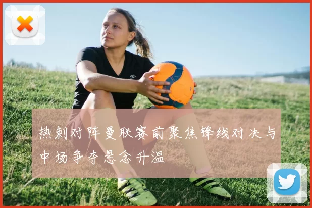 热刺对阵曼联赛前聚焦锋线对决与中场争夺悬念升温