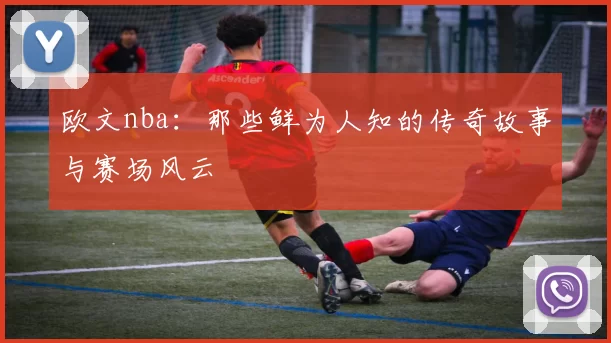 欧文nba：那些鲜为人知的传奇故事与赛场风云