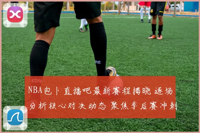 NBA包卜直播吧最新赛程揭晓 逐场分析核心对决动态 聚焦季后赛冲刺态势