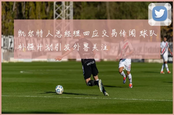 凯尔特人总经理回应交易传闻 球队补强计划引发外界关注