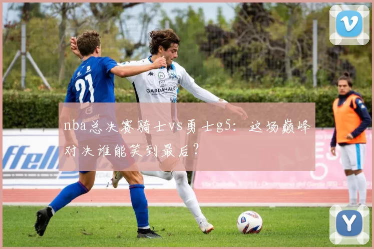 nba总决赛骑士vs勇士g5：这场巅峰对决谁能笑到最后？