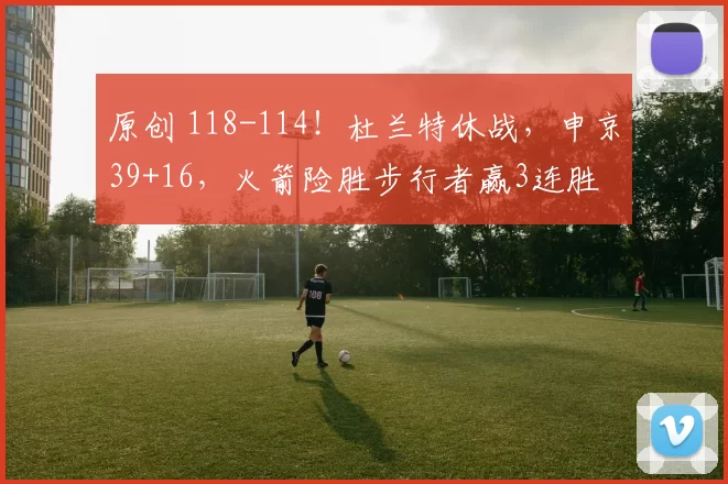 原创 118-114！杜兰特休战，申京39+16，火箭险胜步行者赢3连胜