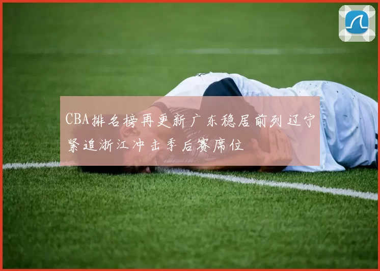 CBA排名榜再更新广东稳居前列辽宁紧追浙江冲击季后赛席位