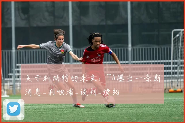 关于科纳特的未来，TA爆出一条新消息_利物浦_谈判_续约