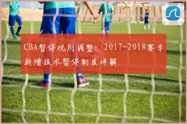 CBA暂停规则调整：2017-2018赛季新增技术暂停制度详解