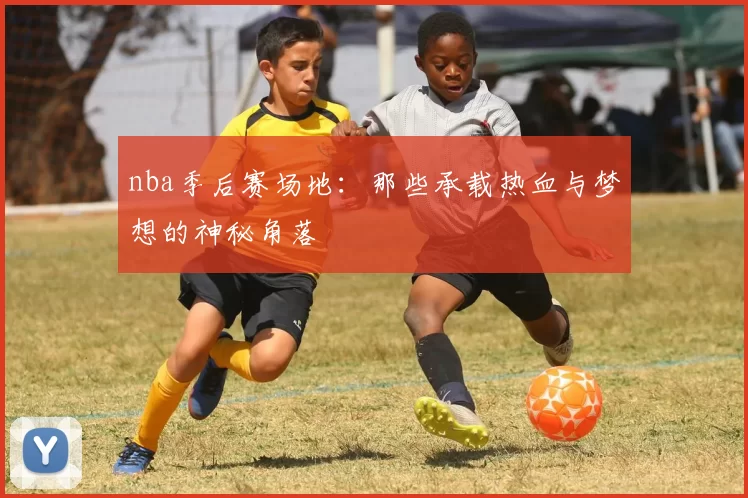 nba季后赛场地：那些承载热血与梦想的神秘角落