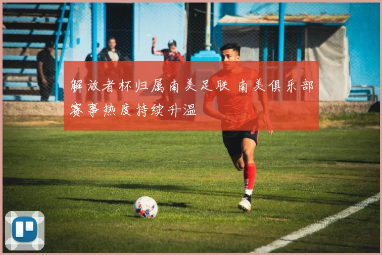 解放者杯归属南美足联 南美俱乐部赛事热度持续升温