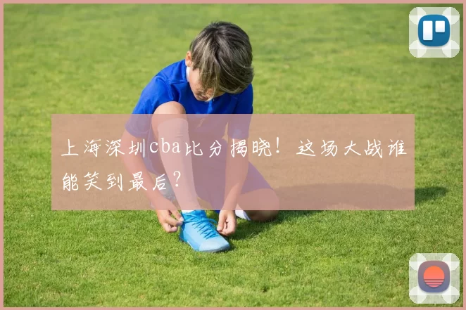 上海深圳cba比分揭晓！这场大战谁能笑到最后？