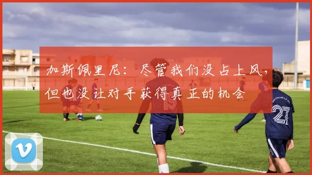 加斯佩里尼:尽管我们没占上风,但也没让对手获得真正的机会