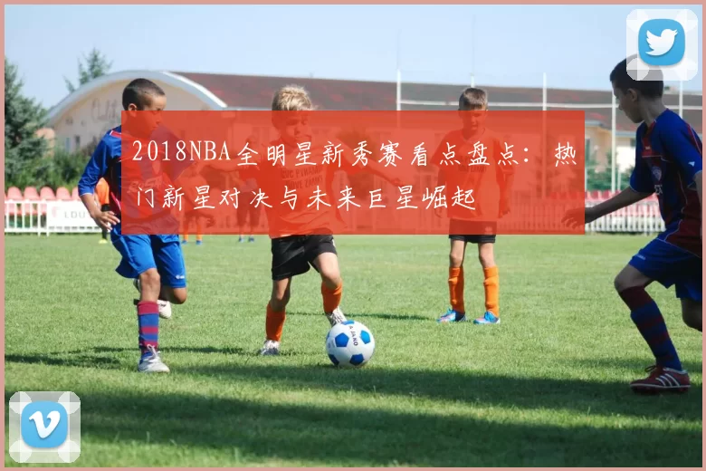 2018NBA全明星新秀赛看点盘点：热门新星对决与未来巨星崛起