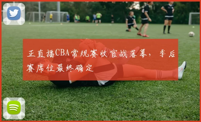 正直播CBA常规赛收官战落幕，季后赛席位最终确定