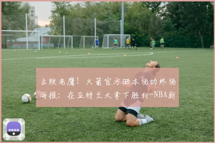 击败老鹰！火箭官方晒本场的终场海报：在亚特兰大拿下胜利-NBA新闻