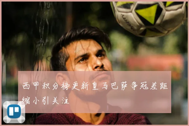 西甲积分榜更新皇马巴萨争冠差距缩小引关注