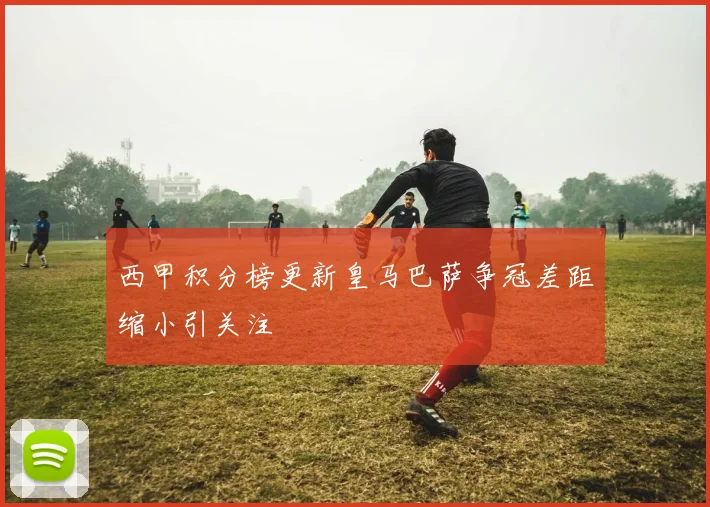 西甲积分榜更新皇马巴萨争冠差距缩小引关注
