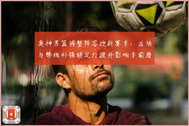 奥神男篮调整阵容迎新赛季,后场与锋线补强锁定外援并影响季前磨合进度