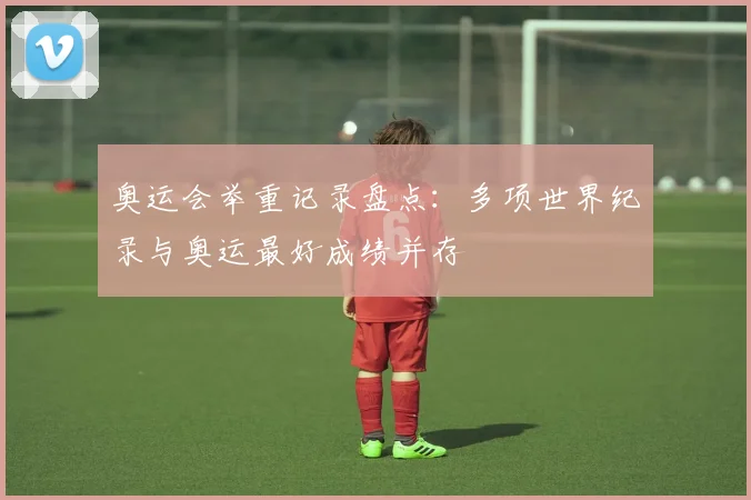 奥运会举重记录盘点:多项世界纪录与奥运最好成绩并存