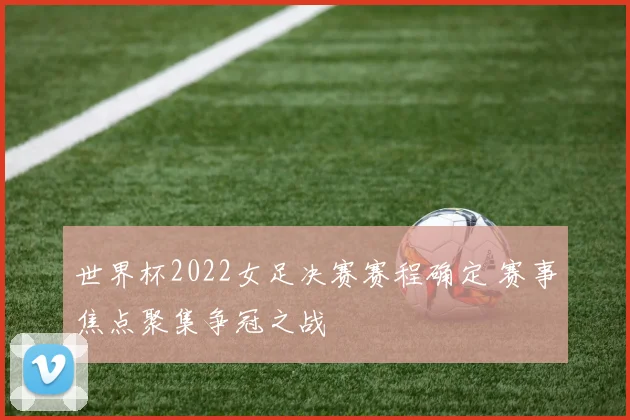 世界杯2022女足决赛赛程确定 赛事焦点聚集争冠之战