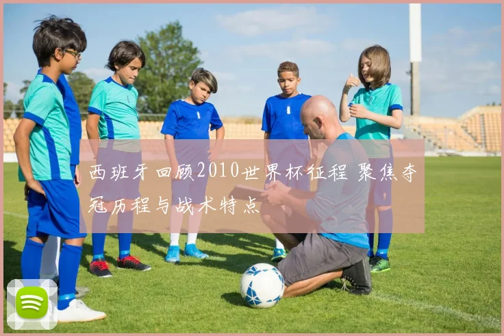 西班牙回顾2010世界杯征程 聚焦夺冠历程与战术特点
