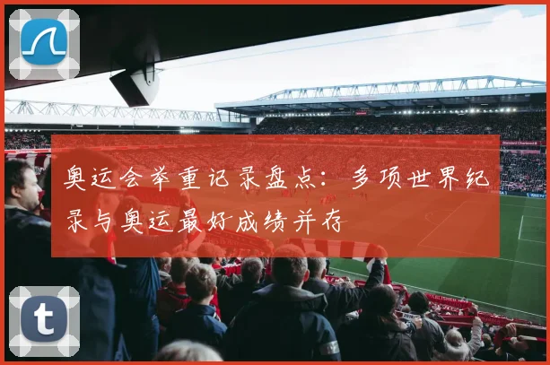 奥运会举重记录盘点:多项世界纪录与奥运最好成绩并存