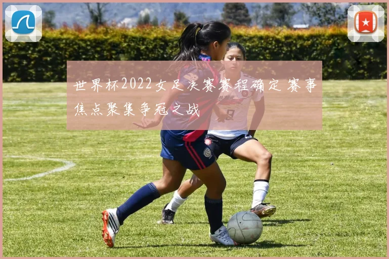 世界杯2022女足决赛赛程确定 赛事焦点聚集争冠之战