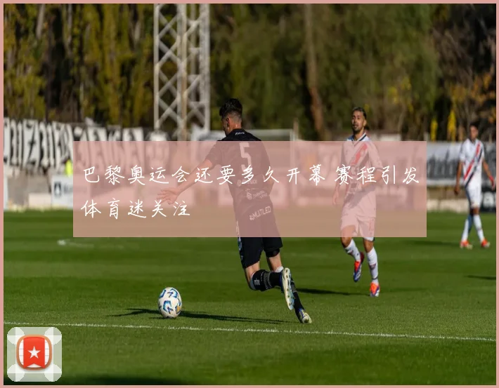 巴黎奥运会还要多久开幕 赛程引发体育迷关注
